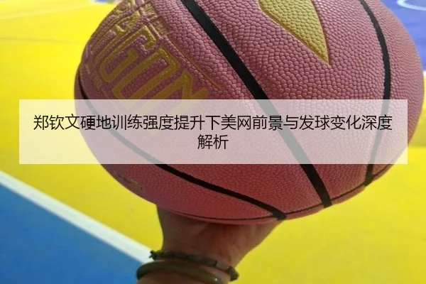 郑钦文硬地训练强度提升下美网前景与发球变化深度解析